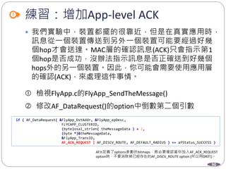 90
練習：增加App-level ACK
 我們實驗中，裝置都擺的很靠近，但是在真實應用時，
訊息從一個裝置傳送到另外一個裝置可能要經過好幾
個hop才會送達。MAC層的確認訊息(ACK)只會指示第1
個hop是否成功，沒辦法指示訊息是否正確送到好幾個
hops外的另一個裝置。因此，你可能會需要使用應用層
的確認(ACK)，來處理這件事情。
 檢視FlyApp.c的FlyApp_SendTheMessage()
 修改AF_DataRequest()的option中倒數第二個引數
AF.h定義了options參數的bitmaps，務必要確認當你加入AF_ACK_REQUEST
option時，不要消除掉已經存在的AF_DISCV_ROUTE option (所以用OR的)。
if ( AF_DataRequest( &FlyApp_DstAddr, &FlyApp_epDesc,
FLYCAPP_CLUSTERID,
(byte)osal_strlen( theMessageData ) + 1,
(byte *)&theMessageData,
&FlyApp_TransID,
AF_ACK_REQUEST | AF_DISCV_ROUTE, AF_DEFAULT_RADIUS ) == afStatus_SUCCESS )
 