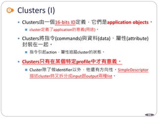95
Clusters (I)
 Clusters由一個16-bits ID定義，它們是application objects。
 cluster定義了application的意義(用途)。
 Clusters將指令(commands)與資料(data)、屬性(attribute)
封裝在一起。
 指令引起action，屬性追蹤cluster的狀態。
 Clusters只有在某個特定profile中才有意義。
 Cluster除了做identifier以外，他還有方向性。SimpleDescriptor
描述cluster時又拆分成input跟output兩種list。
Department of Electronic Engineering, NTUT
 