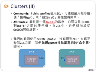 96
Clusters (II)
 Commands: Public profiles使用ZCL，可透過通用指令組，
使「獲得(get)」或「設定(set)」屬性變得簡單。
 Attributes: 屬性是一個16-bits的數字，它可以是0x0000
到 0xFFFF 之 間 的 任 何 值 。 在 ZCL 中 ， 它 們 傾 向 於 從
0x0000開始編起。
 我們的範例使用private profile，沒有用到ZCL。在真正
碰到ZCL之前，我們先把cluster視為是單純的”命令集”
即可。
EP_X EP_Y
Cluster List
(命令集)
Cluster List
(命令集)
OUT IN
 
