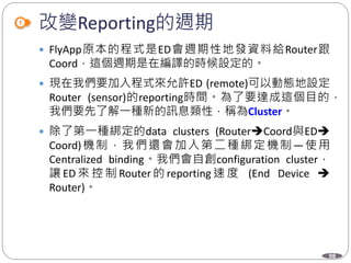 98
改變Reporting的週期
 FlyApp原本的程式是ED會週期性地發資料給Router跟
Coord，這個週期是在編譯的時候設定的。
 現在我們要加入程式來允許ED (remote)可以動態地設定
Router (sensor)的reporting時間。為了要達成這個目的，
我們要先了解一種新的訊息類性，稱為Cluster。
 除了第一種綁定的data clusters (RouterCoord與ED
Coord)機制，我們還會加入第二種綁定機制—使用
Centralized binding。我們會自創configuration cluster，
讓 ED 來 控 制 Router 的 reporting 速 度 (End Device 
Router)。
 