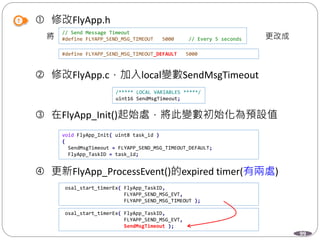 99
 修改FlyApp.h
將 更改成
 修改FlyApp.c，加入local變數SendMsgTimeout
 在FlyApp_Init()起始處，將此變數初始化為預設值
 更新FlyApp_ProcessEvent()的expired timer(有兩處)
// Send Message Timeout
#define FLYAPP_SEND_MSG_TIMEOUT 5000 // Every 5 seconds
#define FLYAPP_SEND_MSG_TIMEOUT_DEFAULT 5000
/***** LOCAL VARIABLES *****/
uint16 SendMsgTimeout;
void FlyApp_Init( uint8 task_id )
{
SendMsgTimeout = FLYAPP_SEND_MSG_TIMEOUT_DEFAULT;
FlyApp_TaskID = task_id;
osal_start_timerEx( FlyApp_TaskID,
FLYAPP_SEND_MSG_EVT,
FLYAPP_SEND_MSG_TIMEOUT );
osal_start_timerEx( FlyApp_TaskID,
FLYAPP_SEND_MSG_EVT,
SendMsgTimeout );
 