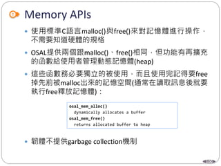 100
Memory APIs
 使用標準C語言malloc()與free()來對記憶體進行操作，
不需要知道硬體的規格
 OSAL提供兩個跟malloc()、free()相同，但功能有再擴充
的函數給使用者管理動態記憶體(heap)
 這些函數務必要獨立的被使用，而且使用完記得要free
掉先前被malloc出來的記憶空間(通常在讀取訊息後就要
執行free釋放記憶體)：
 韌體不提供garbage collection機制
osal_mem_alloc()
dynamically allocates a buffer
osal_mem_free()
returns allocated buffer to heap
 