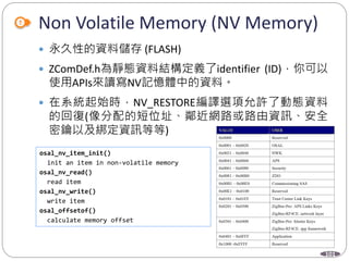 101
Non Volatile Memory (NV Memory)
 永久性的資料儲存 (FLASH)
 ZComDef.h為靜態資料結構定義了identifier (ID)，你可以
使用APIs來讀寫NV記憶體中的資料。
 在系統起始時，NV_RESTORE編譯選項允許了動態資料
的回復(像分配的短位址、鄰近網路或路由資訊、安全
密鑰以及綁定資訊等等)
osal_nv_item_init()
init an item in non-volatile memory
osal_nv_read()
read item
osal_nv_write()
write item
osal_offsetof()
calculate memory offset
 