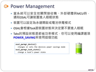 103
Power Management
 當系統可以安全地關閉接收機、外部硬體與MCU時，
通知OSAL可讓裝置進入睡眠狀態
 裝置可以設定為永遠開啟或電池供電模式
 OSAL會根據Task跟裝置狀態來決定要不要進入睡眠
 Taks的預設狀態是節省功率模式，你可以使用編譯選項
POWER_SAVING來使用這個功能
osal_pwrmgr_device()
changes or sets the devices power savings mode
osal_pwrmgr_task_state()
change a task’s power state
 