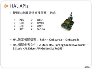 105
HAL APIs
 硬體抽象層提供幾種服務，包含
 HAL設定相關檔案： hal.h、OnBoard.c、OnBoard.h
 HAL相關參考文件：Z-Stack HAL Porting Guide (SWRA199)、
Z-Stack HAL Driver API Guide (SWRA193)
 ADC
 LCD
 LED
 KEY
 SLEEP
 TIMER
 UART
 PA/LNA
 