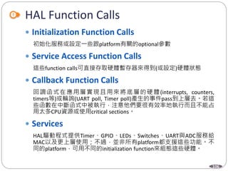 106
HAL Function Calls
 Initialization Function Calls
初始化服務或設定一些跟platform有關的optional參數
 Service Access Function Calls
這些function calls可直接存取硬體暫存器來得到(或設定)硬體狀態
 Callback Function Calls
回調函式在應用層實現且用來將底層的硬體(interrupts, counters,
timers等)或輪詢(UART poll, Timer poll)產生的事件pass到上層去。若這
些函數在中斷函式中被執行，注意他們要很有效率地執行而且不能占
用太多CPU資源或使用critical sections。
 Services
HAL驅動程式提供Timer、GPIO、LEDs、Switches、UART與ADC服務給
MAC以及更上層使用；不過，並非所有platform都支援這些功能。不
同的platform，可用不同的initialization function來組態這些硬體。
 