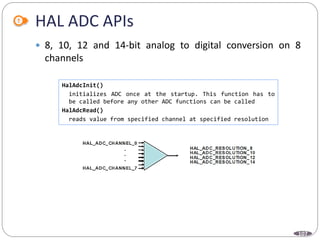 107
HAL ADC APIs
 8, 10, 12 and 14-bit analog to digital conversion on 8
channels
HalAdcInit()
initializes ADC once at the startup. This function has to
be called before any other ADC functions can be called
HalAdcRead()
reads value from specified channel at specified resolution
 
