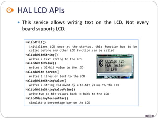 108
 This service allows writing text on the LCD. Not every
board supports LCD.
HAL LCD APIs
HalLcdInit()
initializes LCD once at the startup, this function has to be
called before any other LCD function can be called
HalLcdWriteString()
writes a text string to the LCD
HalLcdWriteValue()
writes a 32-bit value to the LCD
HalLcdWrite Screen()
writes 2 lines of text to the LCD
HalLcdWriteStringValue()
writes a string followed by a 16-bit value to the LCD
HalLcdWriteStringValueValue()
write two 16-bit values back to back to the LCD
HalLcdDisplayPercentBar()
simulate a percentage bar on the LCD
 