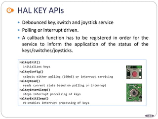 110
HAL KEY APIs
 Debounced key, switch and joystick service
 Polling or interrupt driven.
 A callback function has to be registered in order for the
service to inform the application of the status of the
keys/switches/joysticks.
HalKeyInit()
initializes keys
HalKeyConfig()
selects either polling (100mS) or interrupt servicing
HalKeyRead()
reads current state based on polling or interrupt
HalKeyEnterSleep()
stops interrupt processing of keys
HalKeyExitSleep()
re-enables interrupt processing of keys
 