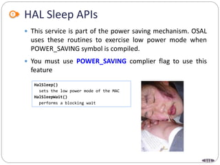 111
HAL Sleep APIs
 This service is part of the power saving mechanism. OSAL
uses these routines to exercise low power mode when
POWER_SAVING symbol is compiled.
 You must use POWER_SAVING complier flag to use this
feature
HalSleep()
sets the low power mode of the MAC
HalSleepWait()
performs a blocking wait
 