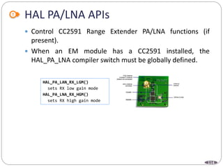 114
HAL PA/LNA APIs
 Control CC2591 Range Extender PA/LNA functions (if
present).
 When an EM module has a CC2591 installed, the
HAL_PA_LNA compiler switch must be globally defined.
HAL_PA_LAN_RX_LGM()
sets RX low gain mode
HAL_PA_LNA_RX_HGM()
sets RX high gain mode
 