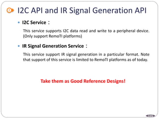 115
I2C API and IR Signal Generation API
 I2C Service：
This service supports I2C data read and write to a peripheral device.
(Only support RemoTI platforms)
 IR Signal Generation Service：
This service support IR signal generation in a particular format. Note
that support of this service is limited to RemoTI platforms as of today.
Take them as Good Reference Designs!
 