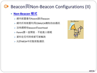 120
Beacon與Non-Beacon Configurations (II)
 Non-Beacon 模式
 網內裝置會向Parent請求beacon
 網內所有裝置利用CSMA/CA機制自由通訊
 沒有週期性beacon的overhead
 Parent要一直開啟，不能進入睡眠
 資料在任何時候都可被輪詢
 允許MESH中的點對點通訊
 