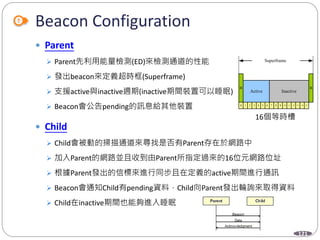 121
Beacon Configuration
 Parent
 Parent先利用能量檢測(ED)來檢測通道的性能
 發出beacon來定義超時框(Superframe)
 支援active與inactive週期(inactive期間裝置可以睡眠)
 Beacon會公告pending的訊息給其他裝置
 Child
 Child會被動的掃描通道來尋找是否有Parent存在於網路中
 加入Parent的網路並且收到由Parent所指定過來的16位元網路位址
 根據Parent發出的信標來進行同步且在定義的active期間進行通訊
 Beacon會通知Child有pending資料，Child向Parent發出輪詢來取得資料
 Child在inactive期間也能夠進入睡眠
B B
Superframe
Active Inactive
0 1 2 3 4 5 6 7 8 9 10 11 12 13 14 15
16個等時槽
 
