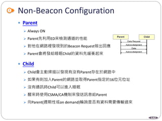 122
Non-Beacon Configuration
 Parent
 Always ON
 Parent先利用ED來檢測通道的性能
 對他在網路裡發現到的Beacon Request做出回應
 Parent會將發給睡眠Child的資料先緩衝起來
 Child
 Child會主動掃描以發現有沒有Parent存在於網路中
 如果有則加入Parent的網路並取得Parent指定的16位元位址
 沒有通訊時Child可以進入睡眠
 醒來時使用CSMA/CA機制來發送訊息給Parent
 向Parent(週期性或on demand)輪詢是否有資料需要傳輸過來
 