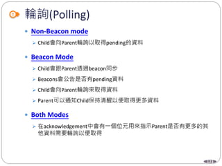 123
輪詢(Polling)
 Non-Beacon mode
 Child會向Parent輪詢以取得pending的資料
 Beacon Mode
 Child會跟Parent透過beacon同步
 Beacons會公告是否有pending資料
 Child會向Parent輪詢來取得資料
 Parent可以通知Child保持清醒以便取得更多資料
 Both Modes
 在acknowledgement中會有一個位元用來指示Parent是否有更多的其
他資料需要輪詢以便取得
 