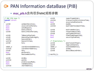 125
PAN Information dataBase (PIB)
 mac_pib.h含有很多MAC組態參數
/* MAC PIB type */
typedef struct
{
uint8 ackWaitDuration;
bool associationPermit;
bool autoRequest;
bool battLifeExt;
uint8 battLifeExtPeriods;
uint8 *pBeaconPayload;
uint8 beaconPayloadLength;
uint8 beaconOrder;
uint32 beaconTxTime;
uint8 bsn;
sAddr_t coordExtendedAddress;
uint16 coordShortAddress;
uint8 dsn;
bool gtsPermit;
uint8 maxCsmaBackoffs;
uint8 minBe;
uint16 panId;
bool promiscuousMode;
bool rxOnWhenIdle;
uint16 shortAddress;
uint8 superframeOrder;
uint16 transactionPersistenceTime;
bool associatedPanCoord;
uint8 maxBe;
uint16 maxFrameTotalWaitTime;
uint8 maxFrameRetries;
uint8 responseWaitTime;
uint8 syncSymbolOffset;
bool timeStampSupported;
bool securityEnabled;
/* Proprietary */
uint8 phyTransmitPower;
uint8 logicalChannel;
sAddr_t extendedAddress;
uint8 altBe;
uint8 deviceBeaconOrder;
} macPib_t;
 