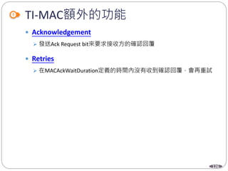 126
TI-MAC額外的功能
 Acknowledgement
 發送Ack Request bit來要求接收方的確認回覆
 Retries
 在MACAckWaitDuration定義的時間內沒有收到確認回覆，會再重試
 