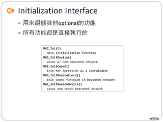 129
Initialization Interface
 用來組態其他optional的功能
 所有功能都是直接執行的
MAC_Init()
Main initialization function
MAC_InitDevice()
assoc w/ non-beaconed network
MAC_InitCoord()
init for operation as a coordinator
MAC_InitBeaconCoord()
init coord function in beaconed network
MAC_InitBeaconDevice()
assoc and track beaconed network
 