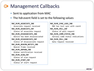 132
Management Callbacks
 Sent to application from MAC
 The hdr.event field is set to the following values
MAC_MLME_ASSOCIATE_IND
Associate request received
MAC_MLME_ASSOCIATE_CNF
Status of associate request
MAC_MLME_DISASSOCIATE_IND
Device has been disassociated
MAC_MLME_DISASSOCIATE_CNF
Status of disassociate request
MAC_MLME_BEACON_NOTIFY_IND
Beacon frame received
MAC_MLME_ORPHAN_IND
Orphan notification received
MAC_MLME_SCAN_CNF
Status of scan request
MAC_MLME_START_CNF
Status of start request
MAC_MLME_SYNC_LOSS_IND
MAC has lost sync with coord
MAC_MLME_POLL_CNF
Status of poll request
MAC_MLME_COMM_STATUS_IND
Various comm status indications
MAC_MLME_POLL_IND
Data request received
 