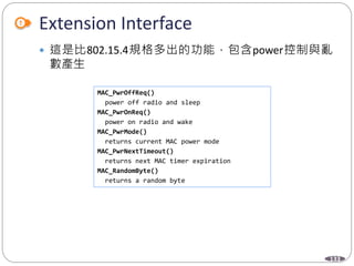 133
Extension Interface
 這是比802.15.4規格多出的功能，包含power控制與亂
數產生
MAC_PwrOffReq()
power off radio and sleep
MAC_PwrOnReq()
power on radio and wake
MAC_PwrMode()
returns current MAC power mode
MAC_PwrNextTimeout()
returns next MAC timer expiration
MAC_RandomByte()
returns a random byte
 