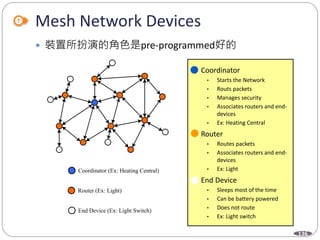 136
Mesh Network Devices
 裝置所扮演的角色是pre-programmed好的
Coordinator (Ex: Heating Central)
Router (Ex: Light)
End Device (Ex: Light Switch)
 Coordinator
• Starts the Network
• Routs packets
• Manages security
• Associates routers and end-
devices
• Ex: Heating Central
 Router
• Routes packets
• Associates routers and end-
devices
• Ex: Light
 End Device
• Sleeps most of the time
• Can be battery powered
• Does not route
• Ex: Light switch
Coordinator (Ex: Heating Central)
Router (Ex: Light)
End Device (Ex: Light Switch)
 