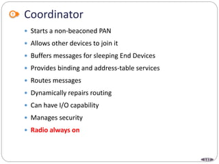 137
Coordinator
 Starts a non-beaconed PAN
 Allows other devices to join it
 Buffers messages for sleeping End Devices
 Provides binding and address-table services
 Routes messages
 Dynamically repairs routing
 Can have I/O capability
 Manages security
 Radio always on
 