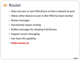 138
Router
 Does not own or start PAN (Scans to find a network to join)
 Allows other devices to join it after PAN has been started
 Routes messages
 Dynamically repairs routing
 Buffers messages for sleeping End Devices
 Support secure messaging
 Can have I/O capability
 Radio always on
 