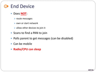 139
End Device
 Does NOT:
 route messages
 own or start network
 allow other devices to join it
 Scans to find a PAN to join
 Polls parent to get messages (can be disabled)
 Can be mobile
 Radio/CPU can sleep
 