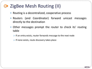 143
ZigBee Mesh Routing (II)
 Routing is a decentralized, cooperative process
 Routers (and Coordinator) forward unicast messages
directly to the destination
 Other messages prompt the router to check its’ routing
table
 If an entry exists, router forwards message to the next node
 If none exists, route discovery takes place
 