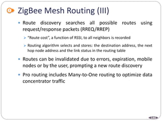 144
ZigBee Mesh Routing (III)
 Route discovery searches all possible routes using
request/response packets (RREQ/RREP)
 “Route cost”, a function of RSSI, to all neighbors is recorded
 Routing algorithm selects and stores: the destination address, the next
hop node address and the link status in the routing table
 Routes can be invalidated due to errors, expiration, mobile
nodes or by the user, prompting a new route discovery
 Pro routing includes Many-to-One routing to optimize data
concentrator traffic
 