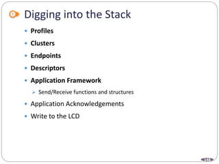 148
Digging into the Stack
 Profiles
 Clusters
 Endpoints
 Descriptors
 Application Framework
 Send/Receive functions and structures
 Application Acknowledgements
 Write to the LCD
 