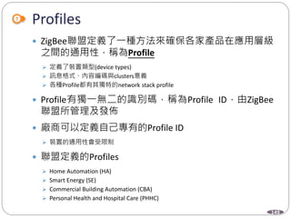 149
Profiles
 ZigBee聯盟定義了一種方法來確保各家產品在應用層級
之間的通用性，稱為Profile
 定義了裝置類型(device types)
 訊息格式、內容編碼與clusters意義
 各種Profile都有其獨特的network stack profile
 Profile有獨一無二的識別碼，稱為Profile ID，由ZigBee
聯盟所管理及發佈
 廠商可以定義自己專有的Profile ID
 裝置的通用性會受限制
 聯盟定義的Profiles
 Home Automation (HA)
 Smart Energy (SE)
 Commercial Building Automation (CBA)
 Personal Health and Hospital Care (PHHC)
 
