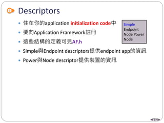 152
Descriptors
 住在你的application initialization code中
 要向Application Framework註冊
 這些結構的定義可見AF.h
 Simple與Endpoint descriptors提供endpoint app的資訊
 Power與Node descriptor提供裝置的資訊
Simple
Endpoint
Node Power
Node
 