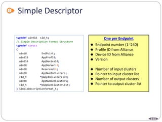 153
Simple Descriptor
typedef uint16 cId_t;
// Simple Description Format Structure
typedef struct
{
uint8 EndPoint;
uint16 AppProfId;
uint16 AppDeviceId;
uint8 AppDevVer:4;
uint8 Reserved:4;
uint8 AppNumInClusters;
cId_t *pAppInClusterList;
uint8 AppNumOutClusters;
cId_t *pAppOutClusterList;
} SimpleDescriptionFormat_t;
One per Endpoint
 Endpoint number (1~240)
 Profile ID from Alliance
 Device ID from Alliance
 Version
 Number of input clusters
 Pointer to input cluster list
 Number of output clusters
 Pointer to output cluster list
 