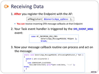 160
Receiving Data
1. After you register the Endpoint with the AF:
 You can receive incoming OTA message callbacks at that Endpoint
2. Your Task event handler is triggered by the SYS_EVENT_MSG
event:
3. Now your message callback routine can process and act on
the message:
afRegister( &GenericApp_epDesc );
case AF_INCOMING_MSG_CMD:
GenericApp_MessageMSGCB( MSGpkt );
break;
static void GenericApp_MessageMSGCB( afIncomingMSGPacket_t *pkt )
{
switch ( pkt->clusterId )
{
case GENERICAPP_CLUSTERID:
HalLcdWriteScreen( (char*)pkt->cmd.Data, "rcvd" );
break;
}
}
 
