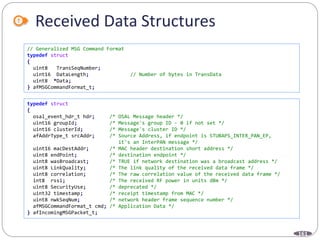 161
Received Data Structures
// Generalized MSG Command Format
typedef struct
{
uint8 TransSeqNumber;
uint16 DataLength; // Number of bytes in TransData
uint8 *Data;
} afMSGCommandFormat_t;
typedef struct
{
osal_event_hdr_t hdr; /* OSAL Message header */
uint16 groupId; /* Message's group ID - 0 if not set */
uint16 clusterId; /* Message's cluster ID */
afAddrType_t srcAddr; /* Source Address, if endpoint is STUBAPS_INTER_PAN_EP,
it's an InterPAN message */
uint16 macDestAddr; /* MAC header destination short address */
uint8 endPoint; /* destination endpoint */
uint8 wasBroadcast; /* TRUE if network destination was a broadcast address */
uint8 LinkQuality; /* The link quality of the received data frame */
uint8 correlation; /* The raw correlation value of the received data frame */
int8 rssi; /* The received RF power in units dBm */
uint8 SecurityUse; /* deprecated */
uint32 timestamp; /* receipt timestamp from MAC */
uint8 nwkSeqNum; /* network header frame sequence number */
afMSGCommandFormat_t cmd; /* Application Data */
} afIncomingMSGPacket_t;
 