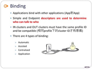 165
Binding
 Applications bind with other applications (App對App)
 Simple and Endpoint descriptors are used to determine
who can talk to who
 IN clusters and OUT clusters must have the same profile ID
and be compatible (相同profile下的cluster ID才有意義)
 There are 4 types of binding:
 Automatic
 Assisted
 Centralized
 Application
 
