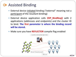 168
Assisted Binding
 External device initiated binding (“external” meaning not a
participant of the resultant binding)
 External device application calls ZDP_BindReq() with 2
applications (addresses and endpoints) and the cluster ID
to bind. The first parameter is where the binding record
will be stored.
 Make sure you have REFLECTOR compile flag enabled
I need this switch and that light to bind
That’s me
Me too! I’ll store the record!
 