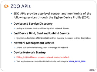 172
ZDO APIs
 ZDO APIs provide app-level control and monitoring of the
following services through the ZigBee Device Profile (ZDP):
 Device and Service Discovery
 Ability to discover services offered by other network devices
 End Device Bind, Bind and Unbind Service
 Creation and deletion of binding table entries mapping messages to their destination
 Network Management Service
 Allows user or commissioning tools to manage the network
 Device Network Startup
 ZDApp_Init() in ZDApp.c provides network startup by default
 Your application can override this behavior by including the HOLD_AUTO_STAR
 