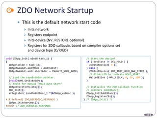 173
ZDO Network Startup
 This is the default network start code
void ZDApp_Init( uint8 task_id )
{
ZDAppTaskID = task_id;
ZDAppNwkAddr.addrMode = Addr16Bit;
ZDAppNwkAddr.addr.shortAddr = INVALID_NODE_ADDR;
// Load the saveExtAddr pointer.
(void)NLME_GetExtAddr();
// Check for manual "Hold Auto Start"
ZDAppCheckForHoldKey();
ZDO_Init();
afRegister( (endPointDesc_t *)&ZDApp_epDesc );
#if defined( ZDO_USERDESC_RESPONSE )
ZDApp_InitUserDesc();
#endif // ZDO_USERDESC_RESPONSE
// Start the device?
if ( devState != DEV_HOLD ) {
ZDOInitDevice( 0 );
} else {
ZDOInitDevice( ZDO_INIT_HOLD_NWK_START );
// Blink LED to indicate HOLD_START
HalLedBlink ( HAL_LED_4, 0, 50, 500 );
}
// Initialize the ZDO callback function
// pointers zdoCBFunc[]
ZDApp_InitZdoCBFunc();
ZDApp_RegisterCBs();
} /* ZDApp_Init() */
 Inits network
 Registers endpoint
 Inits device (NV_RESTORE optional)
 Registers for ZDO callbacks based on compiler options set
and device type (C/R/ED)
 