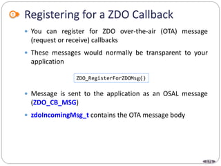 175
Registering for a ZDO Callback
 You can register for ZDO over-the-air (OTA) message
(request or receive) callbacks
 These messages would normally be transparent to your
application
 Message is sent to the application as an OSAL message
(ZDO_CB_MSG)
 zdoIncomingMsg_t contains the OTA message body
ZDO_RegisterForZDOMsg()
 