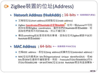 18
ZigBee裝置的位址(Address)
 又稱短位址(short address)或節點位址(node address)
 ZigBee Coordinator的NwkAddr必定為0x0000。在同一個channel中可同
時存在兩個ZigBee coordinators，雖然他們的NwkAddr都是0x0000，但
因為他們使用不同的PAN IDs，所以不會打架。
 傳送something給ZC是很容易的事情，因為在任何ZigBee網路中ZC的
NwkAddr總是0x0000。
 也稱IEEE address、長位址(long address)或擴充位址(extended address)。
 MAC位址的最高24 bits為Organizational Unique Identifier(OUI)，低40
bits是OEM生產時作編號管理。例如，Freescale的OUI為0x0050c2而TI
的OUI為0x00124B。64-bit的MAC位址16-bit NwkAddr間沒有直接關係。
Department of Electronic Engineering, NTUT
 