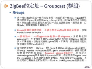 19
ZigBee的定址 – Groupcast (群組)
 將一堆nodes集合成一個可定址單元，如此只要一個data request就可
將訊息送達group中的每個node。Groups可用一個OTA指令完成所有動
作。例如ZigBee家庭劇院系統可以一次完成調暗燈光、關閉窗簾、打
開DVD、打開電視與音響等動作。
 Groups是屬於選用功能，不過在某些profiles裡面是必要的，例如
Home Automation Profile。
 一 個 節 點 中 ， 一 個 application 對 應 一 個 endpoints 。 當 節 點 收 到
groupcast時，它會檢查下屬的endpoints是否有符合這個group ID的成
員。如果沒有，該封包就會被ZigBee忽略。如果有，那麼這個封包就
會被導向相應的endpoint(s)。
 當你要送資料到一個group，APS frame不會有destination endpoint而只
有Group Address。Groupcasts使用ZigBee broadcast機制，會將封包傳
給 網 路 中 的 所 有 節 點 。 Broadcast address 是 0xFFFF ， 而 且 沒 有
acknowledgments(只會有送出的confirm回來，但它只表示ZigBee sent
the groupcast)；如果發送節點需要ACKs，那麼就要使用unicasts，不
然就是自己要在接收節點實作一個unicast back給groupcast的發起者。
Department of Electronic Engineering, NTUT
 