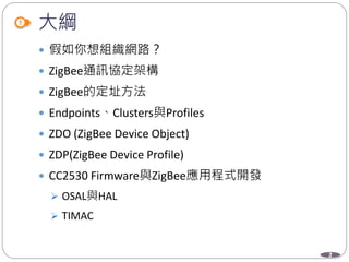 2
大綱
 假如你想組織網路？
 ZigBee通訊協定架構
 ZigBee的定址方法
 Endpoints、Clusters與Profiles
 ZDO (ZigBee Device Object)
 ZDP(ZigBee Device Profile)
 CC2530 Firmware與ZigBee應用程式開發
 OSAL與HAL
 TIMAC
 