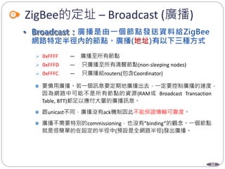 20
ZigBee的定址 – Broadcast (廣播)
 0xFFFF — 廣播至所有節點
 0xFFFD — 只廣播至所有清醒節點(non-sleeping nodes)
 0xFFFC — 只廣播給routers(包含Coordinator)
 要慎用廣播。若一個訊息要定期地廣播出去，一定要控制廣播的速度，
因為網路中可能不是所有節點的資源(RAM或 Broadcast Transaction
Table, BTT)都足以應付大量的廣播訊息。
 跟unicast不同，廣播沒有ack機制因此不能保證傳輸可靠度。
 廣播不需要特別的commissioning，也沒有”binding”的觀念。一個節點
就是很簡單的在設定的半徑中(預設是全網路半徑)發出廣播。
Department of Electronic Engineering, NTUT
 