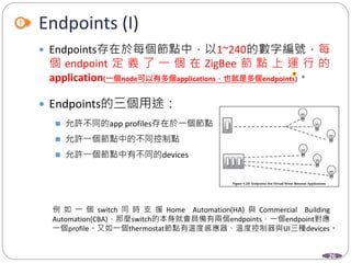 26
 Endpoints存在於每個節點中，以1~240的數字編號，每
個 endpoint 定 義 了 一 個 在 ZigBee 節 點 上 運 行 的
application(一個node可以有多個applications，也就是多個endpoints)。
 Endpoints的三個用途：
 允許不同的app profiles存在於一個節點
 允許一個節點中的不同控制點
 允許一個節點中有不同的devices
例 如 一 個 switch 同 時 支 援 Home Automation(HA) 與 Commercial Building
Automation(CBA)，那麼switch的本身就會具備有兩個endpoints，一個endpoint對應
一個profile。又如一個thermostat節點有溫度感應器、溫度控制器與UI三種devices。
Endpoints (I)
Department of Electronic Engineering, NTUT
 