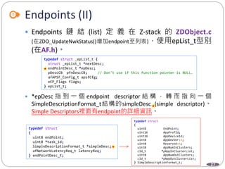 27
Endpoints (II)
 Endpoints 鏈 結 (list) 定 義 在 Z-stack 的 ZDObject.c
(在ZDO_UpdateNwkStatus()增加endpoint至列表)，使用epList_t型別
(在AF.h)。
 *epDesc 指 到 一 個 endpoint descriptor 結 構 ， 轉 而 指 向 一 個
SimpleDescriptionFormat_t結構的simpleDesc (simple descriptor)。
Simple Descriptors裡面有endpoint的詳細資訊。
typedef struct _epList_t {
struct _epList_t *nextDesc;
endPointDesc_t *epDesc;
pDescCB pfnDescCB; // Don't use if this function pointer is NULL.
afAPSF_Config_t apsfCfg;
eEP_Flags flags;
} epList_t;
typedef struct
{
uint8 endPoint;
uint8 *task_id;
SimpleDescriptionFormat_t *simpleDesc;
afNetworkLatencyReq_t latencyReq;
} endPointDesc_t;
typedef struct
{
uint8 EndPoint;
uint16 AppProfId;
uint16 AppDeviceId;
uint8 AppDevVer:4;
uint8 Reserved:4;
uint8 AppNumInClusters;
cId_t *pAppInClusterList;
uint8 AppNumOutClusters;
cId_t *pAppOutClusterList;
} SimpleDescriptionFormat_t;
 
