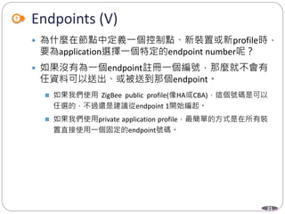 31
Endpoints (V)
 為什麼在節點中定義一個控制點、新裝置或新profile時，
要為application選擇一個特定的endpoint number呢？
 如果沒有為一個endpoint註冊一個編號，那麼就不會有
任資料可以送出、或被送到那個endpoint。
 如果我們使用 ZigBee public profile(像HA或CBA)，這個號碼是可以
任選的，不過還是建議從endpoint 1開始編起。
 如果我們使用private application profile，最簡單的方式是在所有裝
置直接使用一個固定的endpoint號碼。
Department of Electronic Engineering, NTUT
 