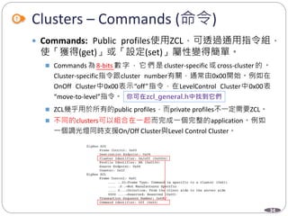 34
Clusters – Commands (命令)
 Commands: Public profiles使用ZCL，可透過通用指令組，
使「獲得(get)」或「設定(set)」屬性變得簡單。
 Commands 為 8-bits 數 字 ， 它 們 是 cluster-specific 或 cross-cluster 的 。
Cluster-specific指令跟cluster number有關，通常由0x00開始。例如在
OnOff Cluster中0x00表示“off”指令，在LevelControl Cluster中0x00表
“move-to-level”指令。
 ZCL幾乎用於所有的public profiles，而private profiles不一定需要ZCL。
 不同的clusters可以組合在一起而完成一個完整的application。例如
一個調光燈同時支援On/Off Cluster與Level Control Cluster。
 